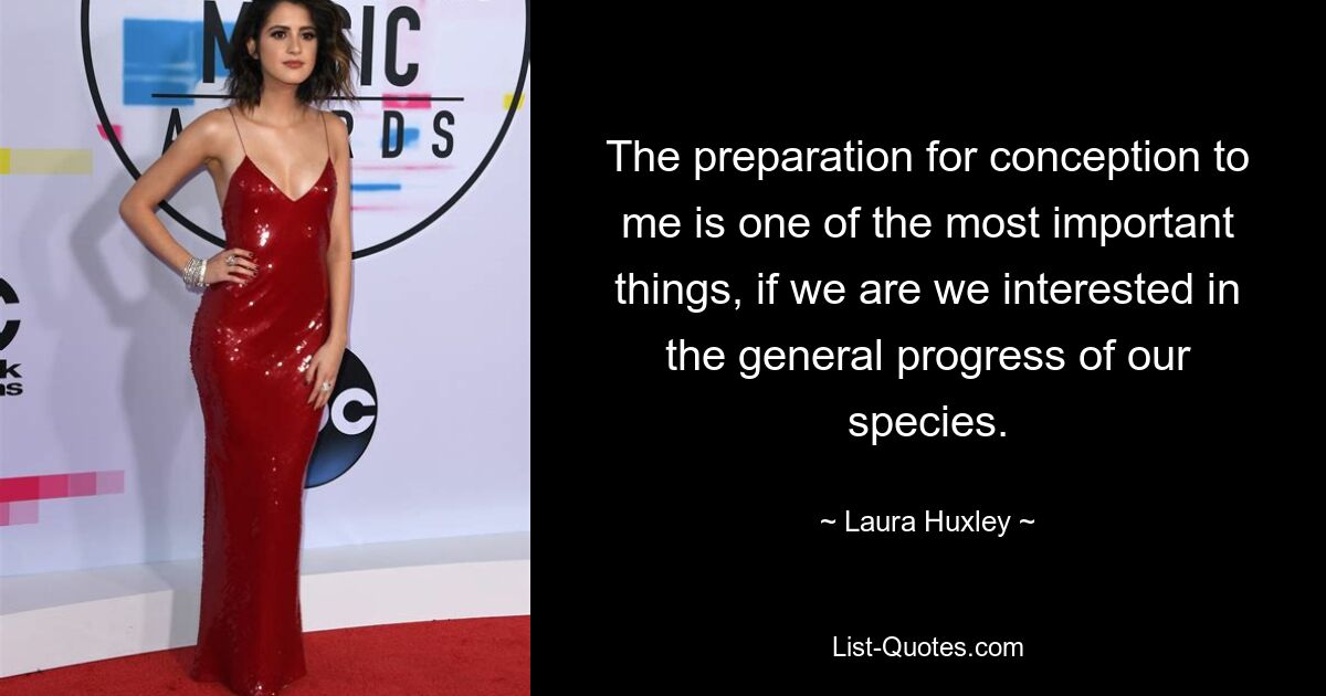 The preparation for conception to me is one of the most important things, if we are we interested in the general progress of our species. — © Laura Huxley