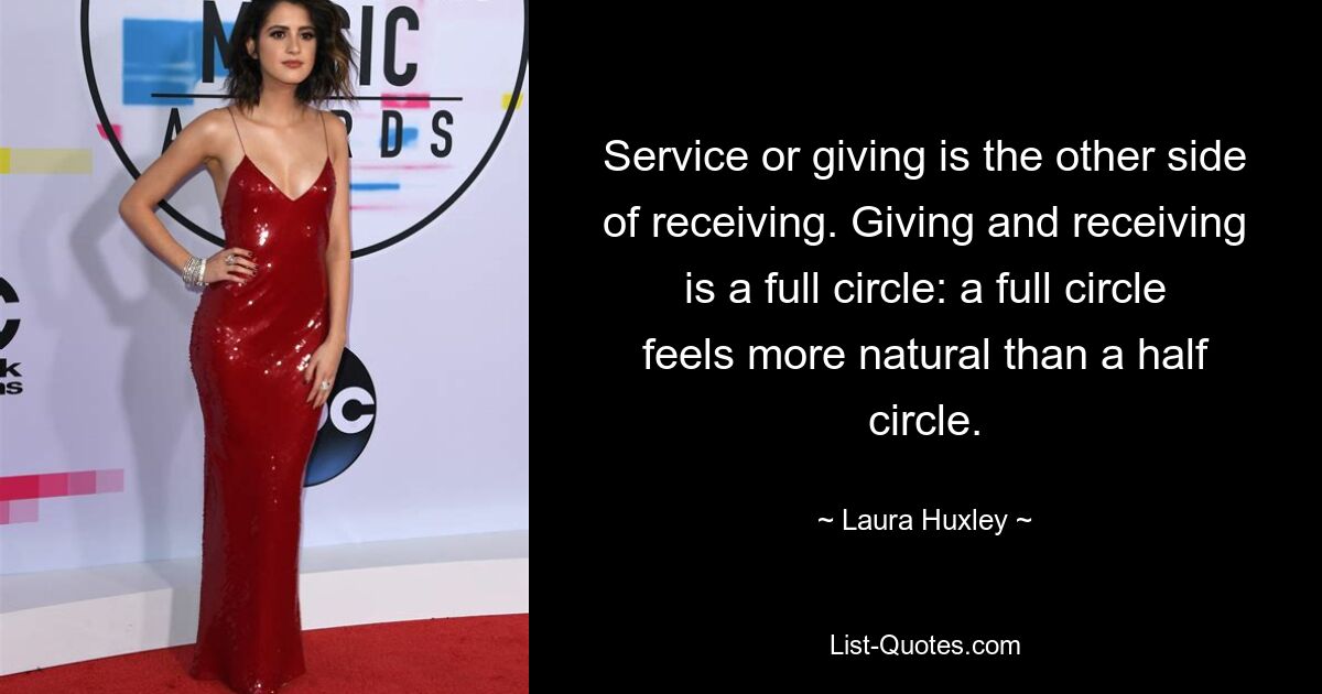 Service or giving is the other side of receiving. Giving and receiving is a full circle: a full circle feels more natural than a half circle. — © Laura Huxley