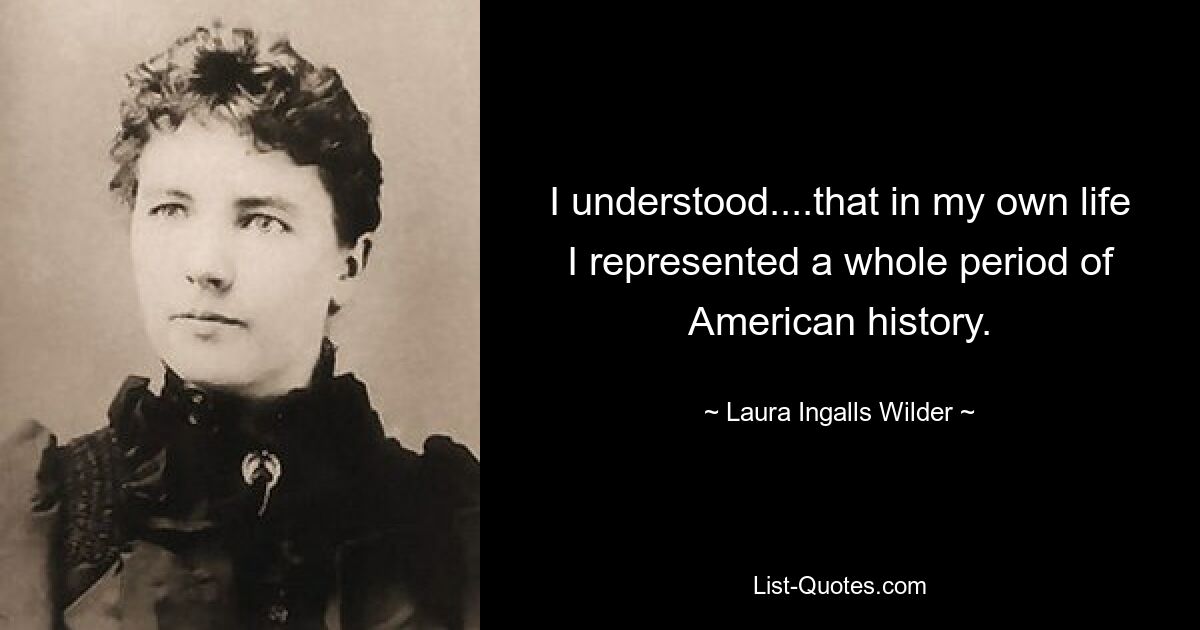 I understood....that in my own life I represented a whole period of American history. — © Laura Ingalls Wilder