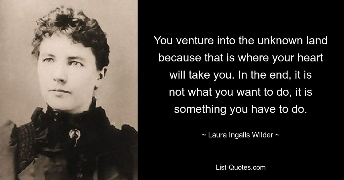 You venture into the unknown land because that is where your heart will take you. In the end, it is not what you want to do, it is something you have to do. — © Laura Ingalls Wilder