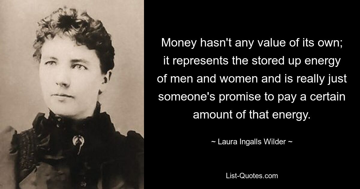 Money hasn't any value of its own; it represents the stored up energy of men and women and is really just someone's promise to pay a certain amount of that energy. — © Laura Ingalls Wilder