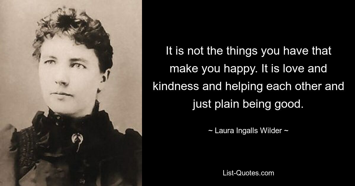 It is not the things you have that make you happy. It is love and kindness and helping each other and just plain being good. — © Laura Ingalls Wilder