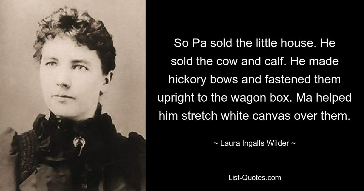 So Pa sold the little house. He sold the cow and calf. He made hickory bows and fastened them upright to the wagon box. Ma helped him stretch white canvas over them. — © Laura Ingalls Wilder