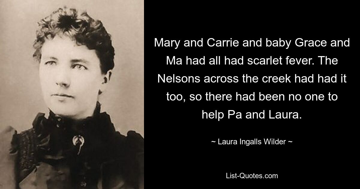 Mary and Carrie and baby Grace and Ma had all had scarlet fever. The Nelsons across the creek had had it too, so there had been no one to help Pa and Laura. — © Laura Ingalls Wilder