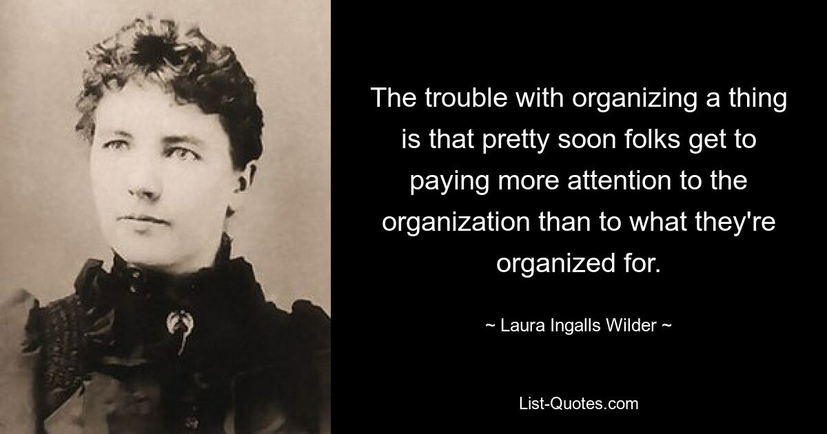 The trouble with organizing a thing is that pretty soon folks get to paying more attention to the organization than to what they're organized for. — © Laura Ingalls Wilder