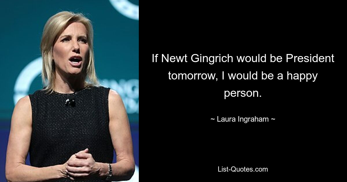 If Newt Gingrich would be President tomorrow, I would be a happy person. — © Laura Ingraham