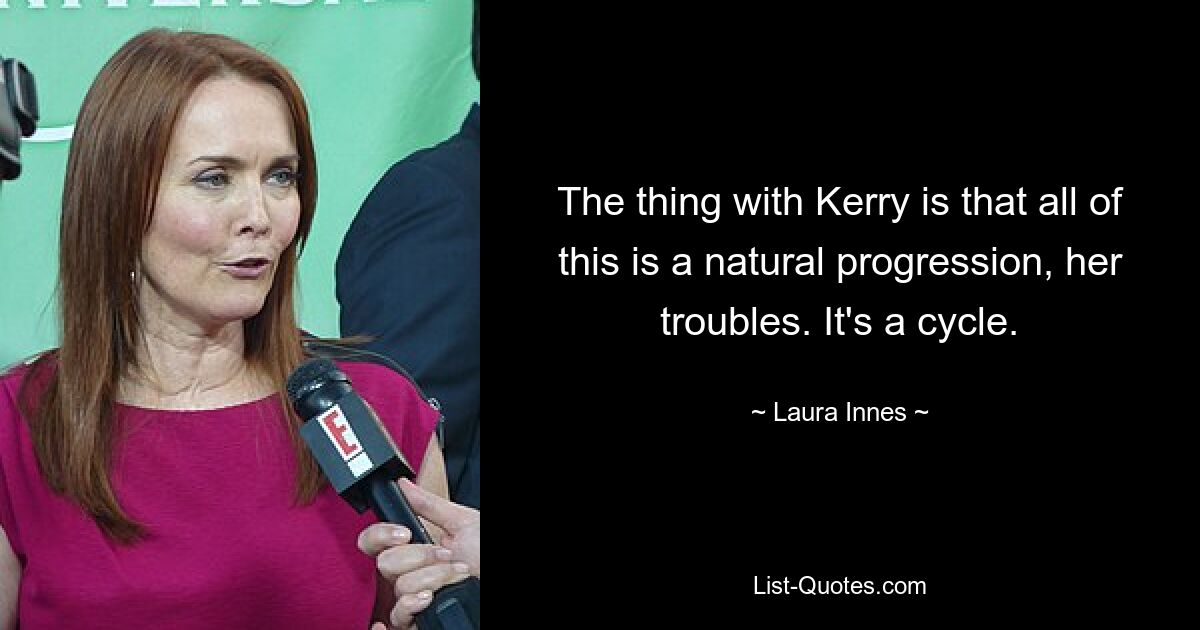 The thing with Kerry is that all of this is a natural progression, her troubles. It's a cycle. — © Laura Innes