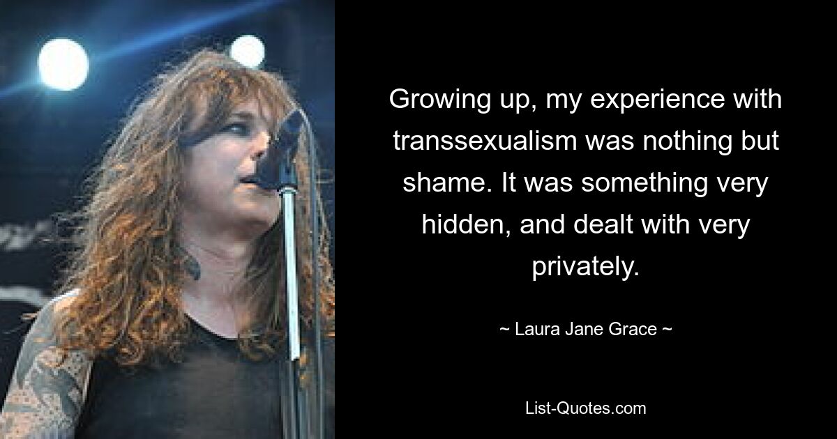 Growing up, my experience with transsexualism was nothing but shame. It was something very hidden, and dealt with very privately. — © Laura Jane Grace