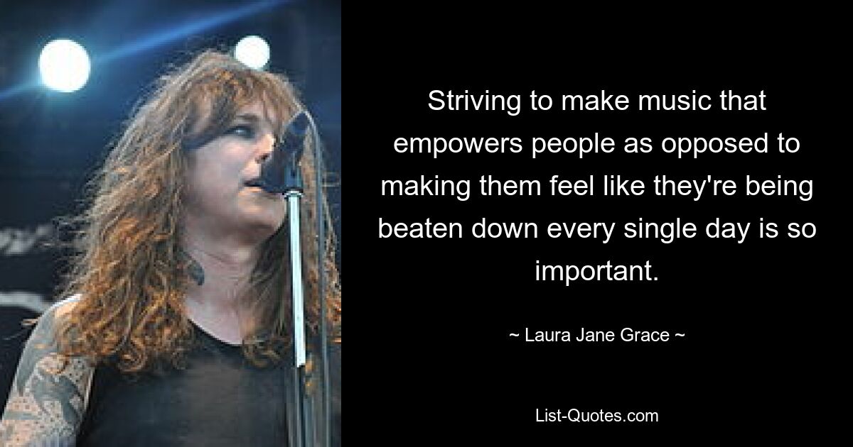 Striving to make music that empowers people as opposed to making them feel like they're being beaten down every single day is so important. — © Laura Jane Grace