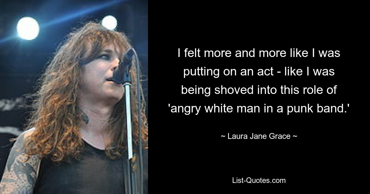 I felt more and more like I was putting on an act - like I was being shoved into this role of 'angry white man in a punk band.' — © Laura Jane Grace