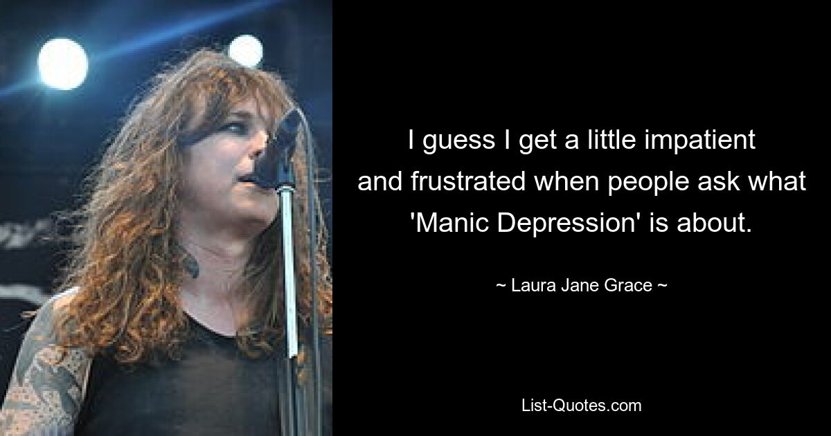 I guess I get a little impatient and frustrated when people ask what 'Manic Depression' is about. — © Laura Jane Grace