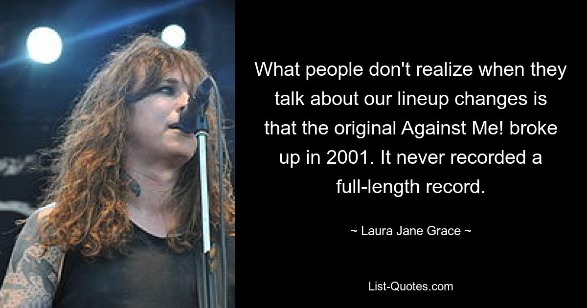 What people don't realize when they talk about our lineup changes is that the original Against Me! broke up in 2001. It never recorded a full-length record. — © Laura Jane Grace