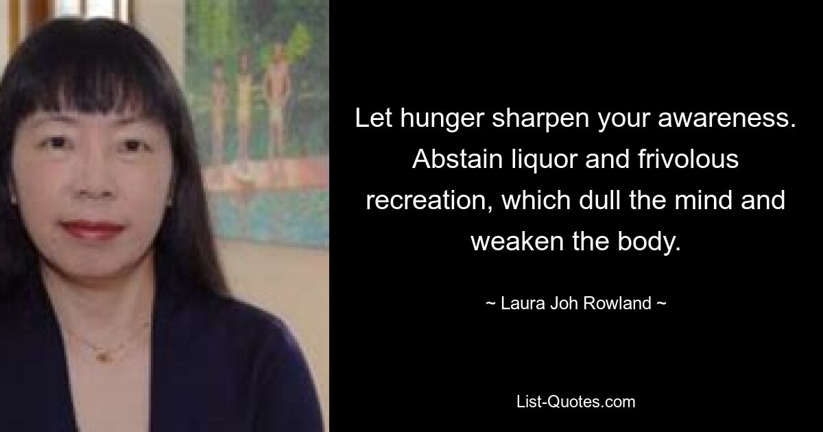 Let hunger sharpen your awareness. Abstain liquor and frivolous recreation, which dull the mind and weaken the body. — © Laura Joh Rowland