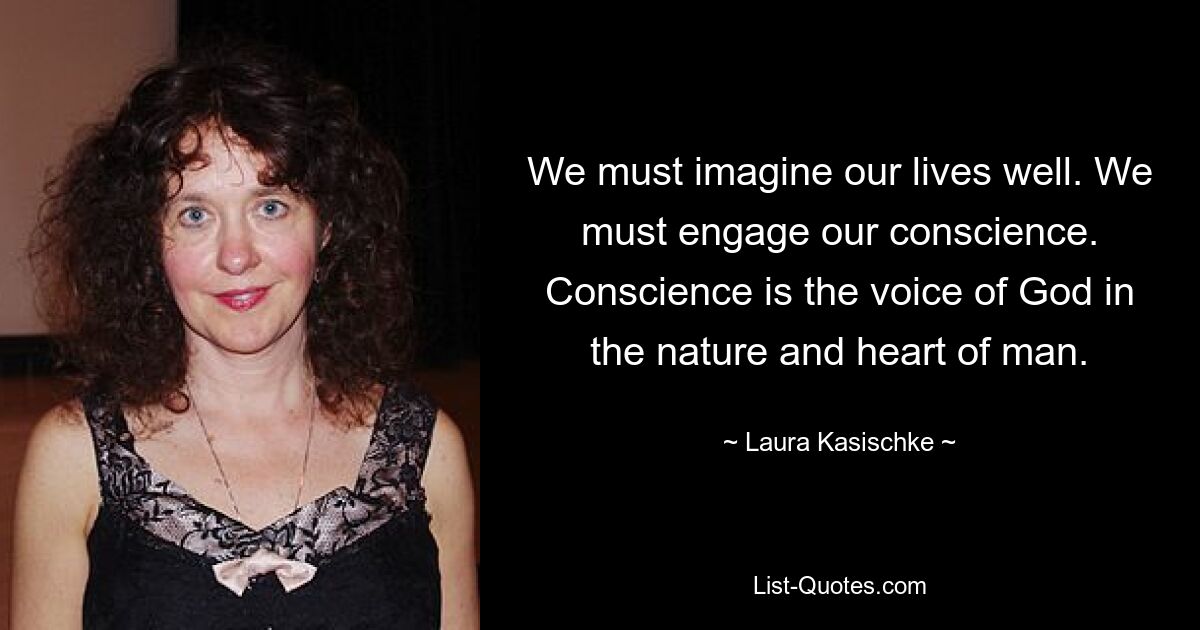 We must imagine our lives well. We must engage our conscience. Conscience is the voice of God in the nature and heart of man. — © Laura Kasischke