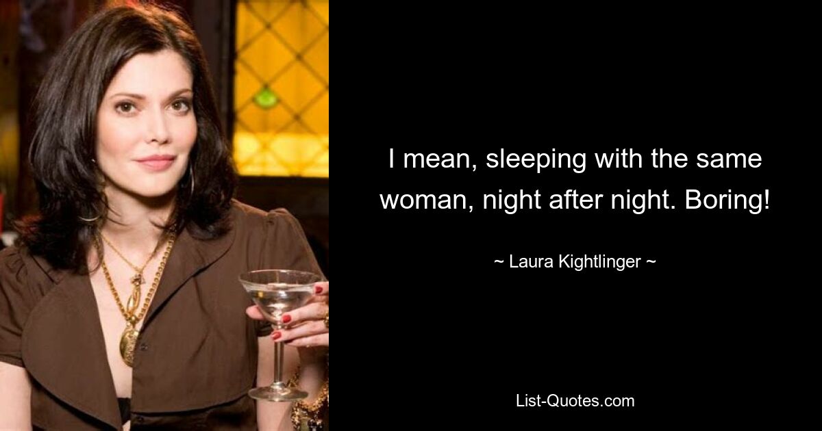 I mean, sleeping with the same woman, night after night. Boring! — © Laura Kightlinger