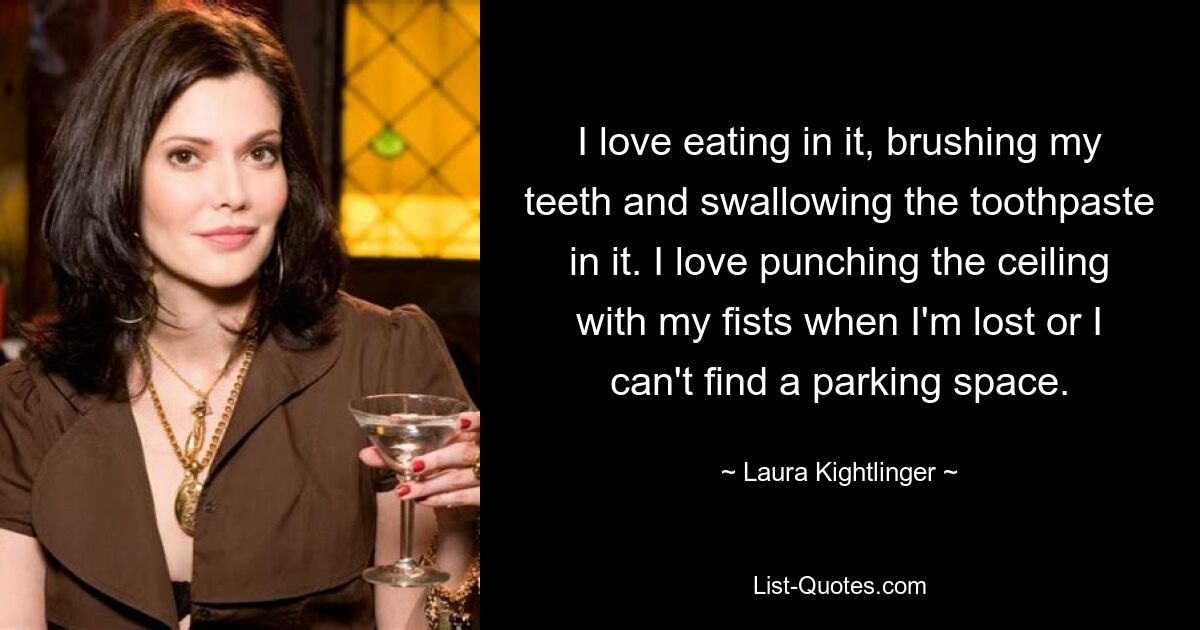 I love eating in it, brushing my teeth and swallowing the toothpaste in it. I love punching the ceiling with my fists when I'm lost or I can't find a parking space. — © Laura Kightlinger