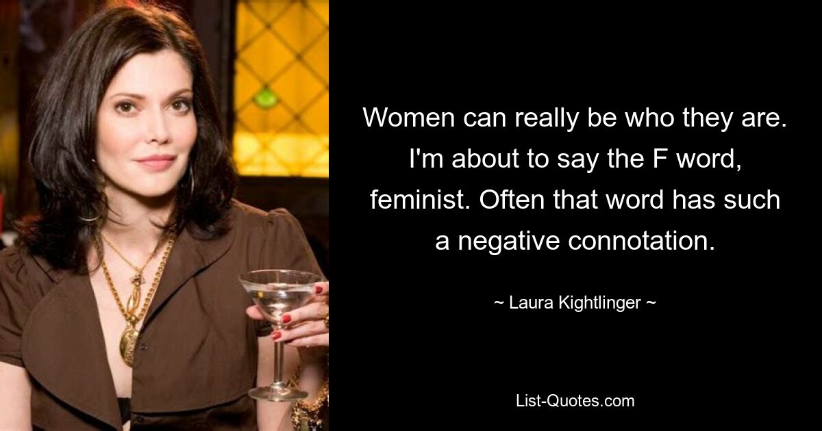 Women can really be who they are. I'm about to say the F word, feminist. Often that word has such a negative connotation. — © Laura Kightlinger