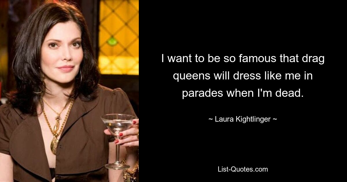 I want to be so famous that drag queens will dress like me in parades when I'm dead. — © Laura Kightlinger