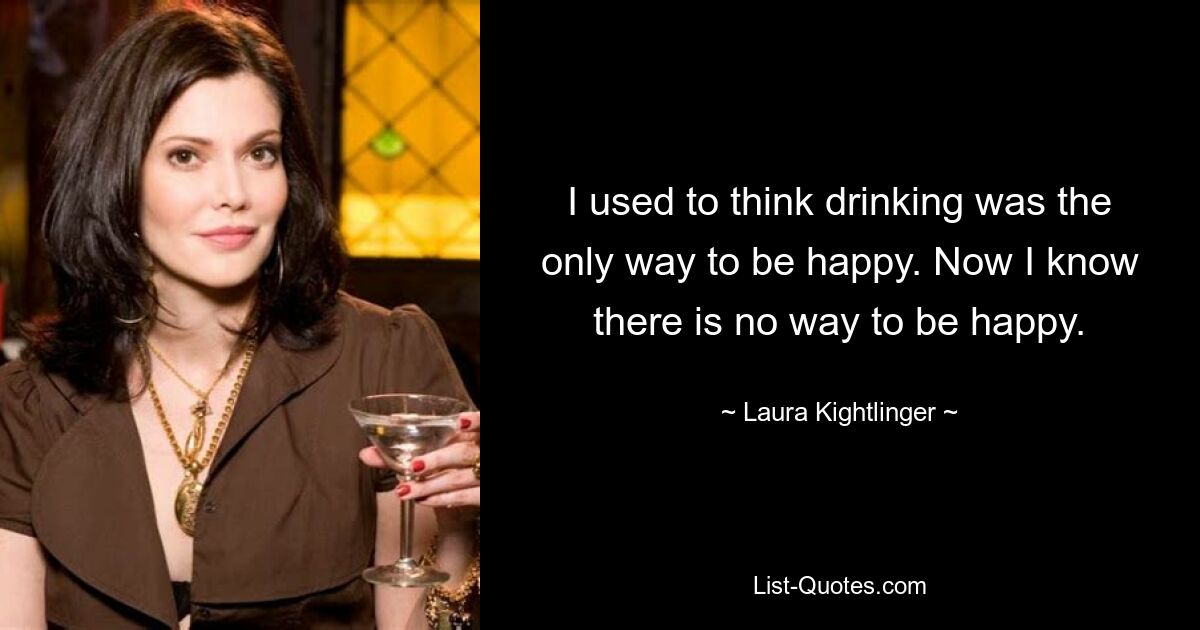 I used to think drinking was the only way to be happy. Now I know there is no way to be happy. — © Laura Kightlinger