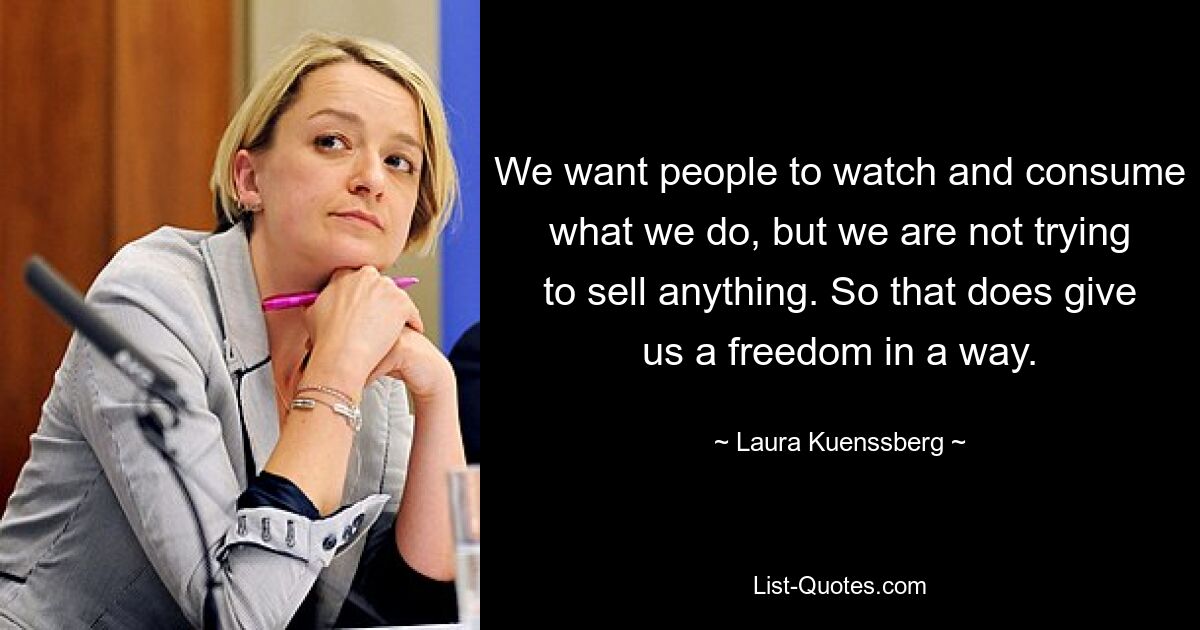 We want people to watch and consume what we do, but we are not trying to sell anything. So that does give us a freedom in a way. — © Laura Kuenssberg