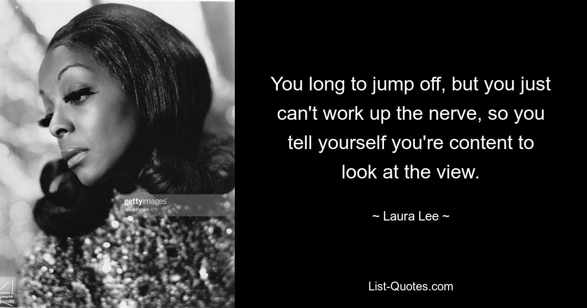 You long to jump off, but you just can't work up the nerve, so you tell yourself you're content to look at the view. — © Laura Lee