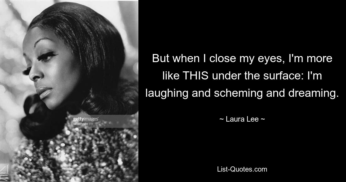 But when I close my eyes, I'm more like THIS under the surface: I'm laughing and scheming and dreaming. — © Laura Lee