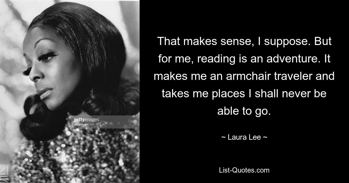 That makes sense, I suppose. But for me, reading is an adventure. It makes me an armchair traveler and takes me places I shall never be able to go. — © Laura Lee