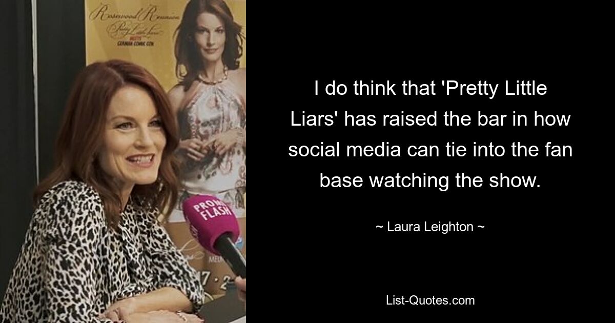 I do think that 'Pretty Little Liars' has raised the bar in how social media can tie into the fan base watching the show. — © Laura Leighton