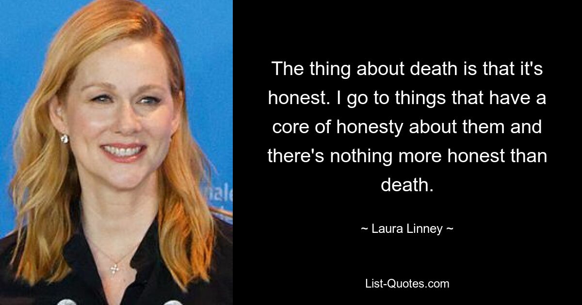 The thing about death is that it's honest. I go to things that have a core of honesty about them and there's nothing more honest than death. — © Laura Linney