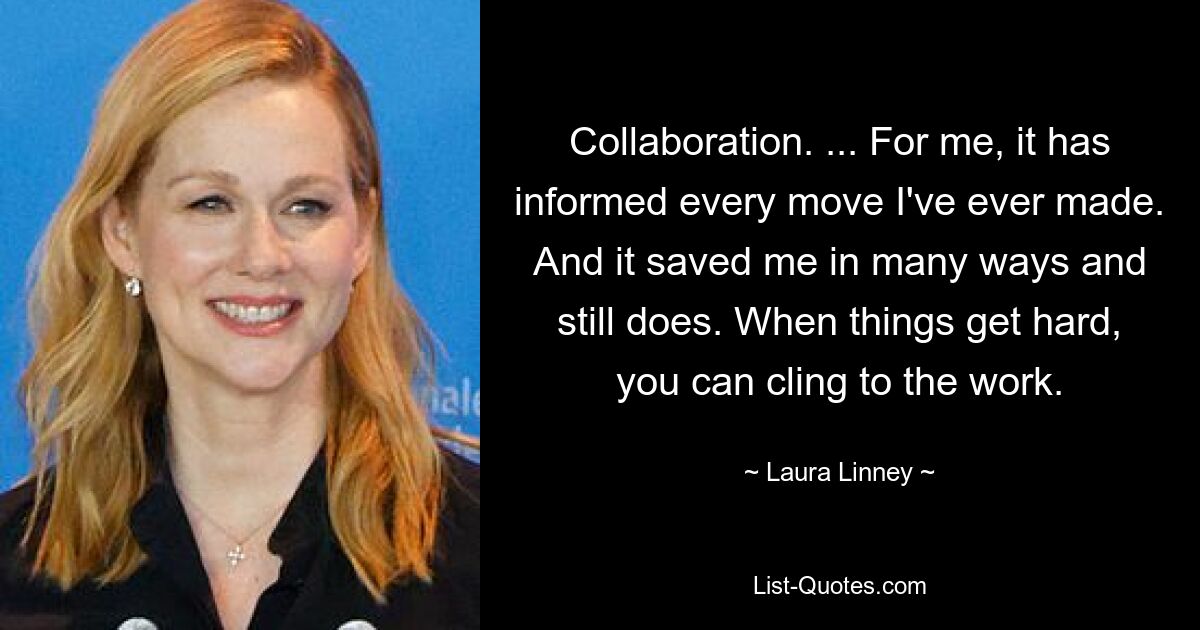 Collaboration. ... For me, it has informed every move I've ever made. And it saved me in many ways and still does. When things get hard, you can cling to the work. — © Laura Linney