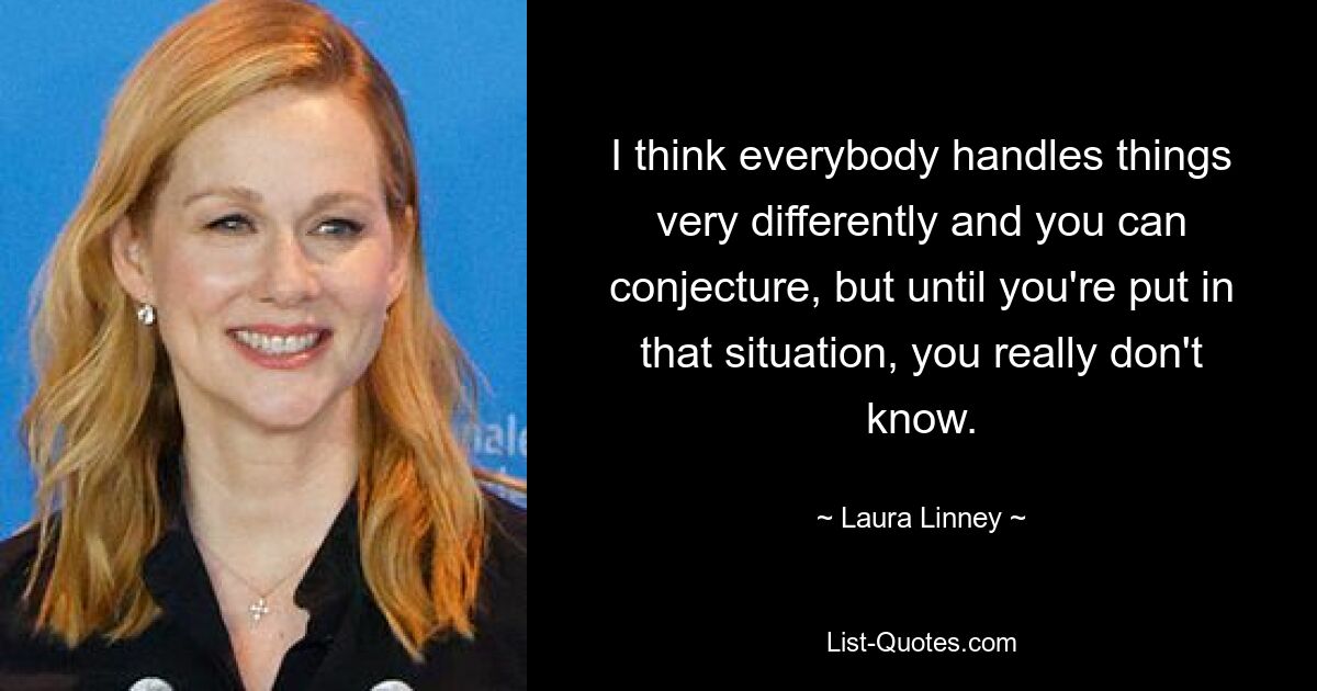 I think everybody handles things very differently and you can conjecture, but until you're put in that situation, you really don't know. — © Laura Linney