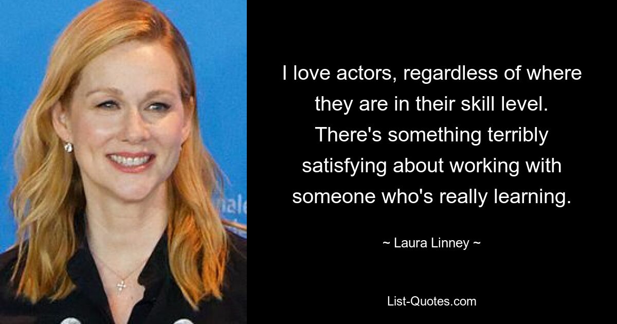 I love actors, regardless of where they are in their skill level. There's something terribly satisfying about working with someone who's really learning. — © Laura Linney