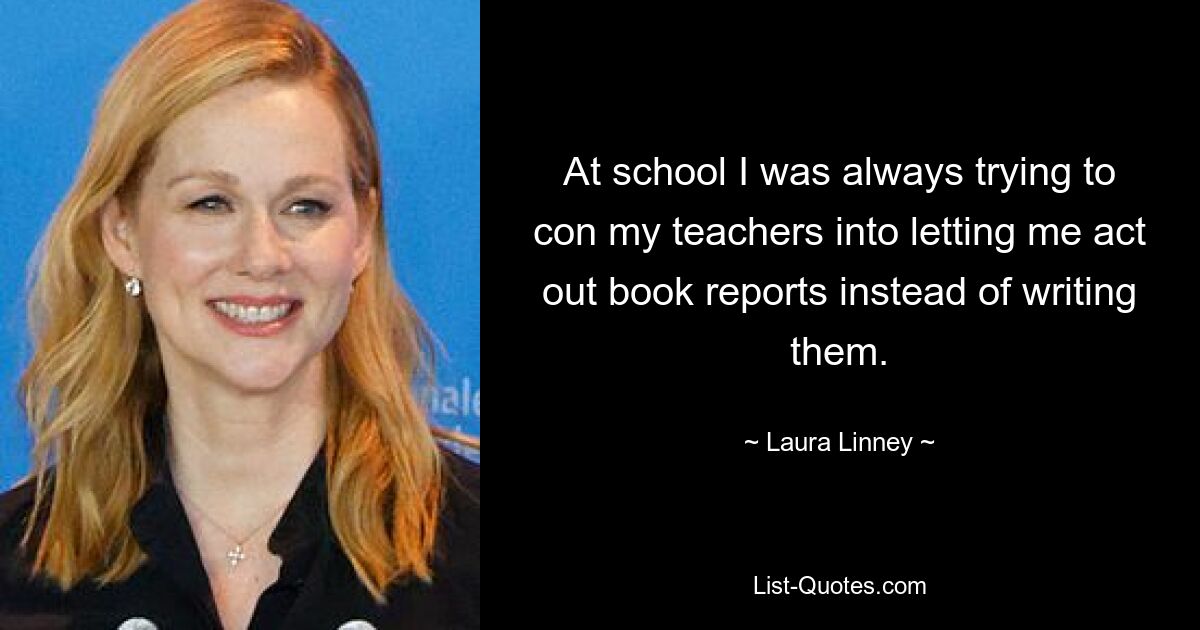 At school I was always trying to con my teachers into letting me act out book reports instead of writing them. — © Laura Linney