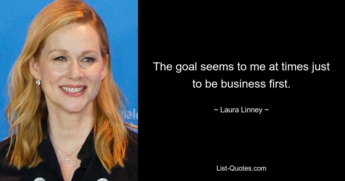 The goal seems to me at times just to be business first. — © Laura Linney