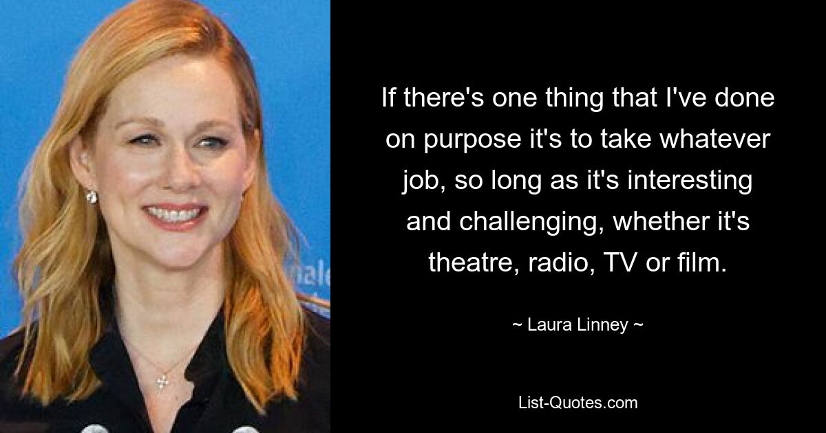 If there's one thing that I've done on purpose it's to take whatever job, so long as it's interesting and challenging, whether it's theatre, radio, TV or film. — © Laura Linney