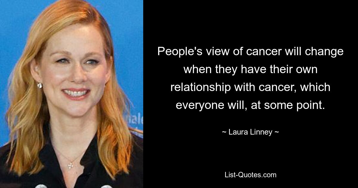 People's view of cancer will change when they have their own relationship with cancer, which everyone will, at some point. — © Laura Linney