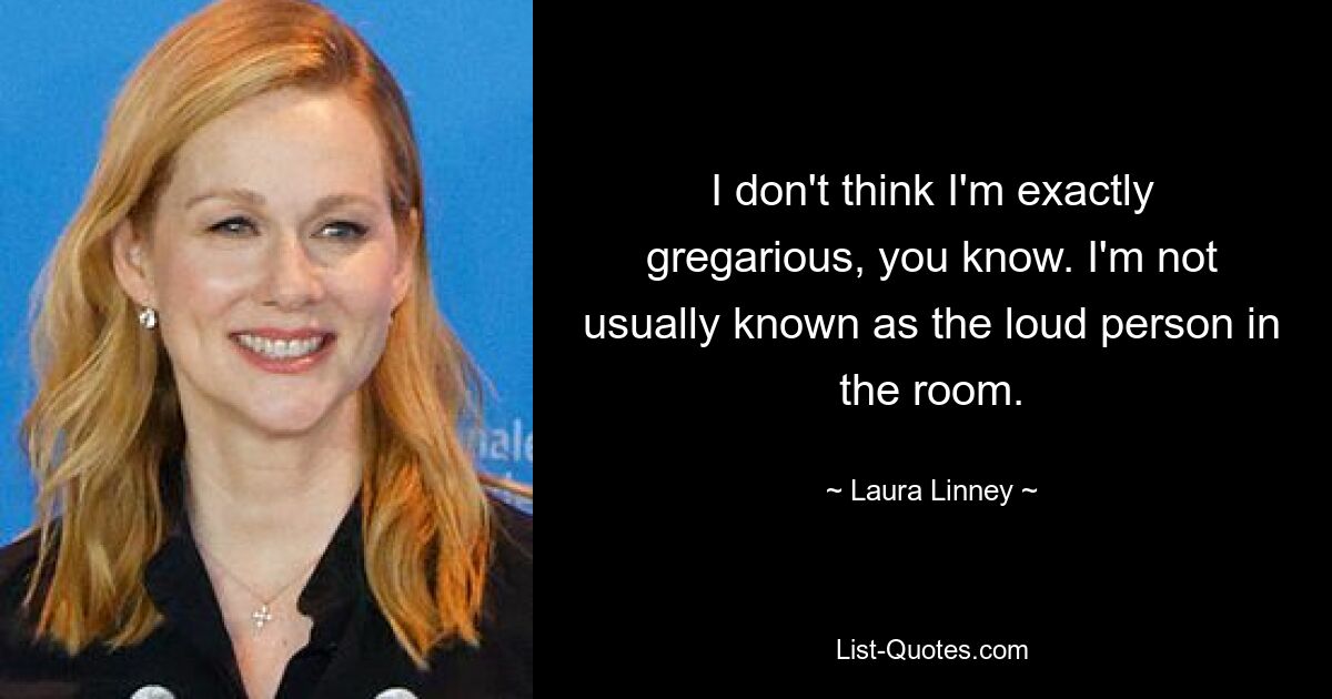 I don't think I'm exactly gregarious, you know. I'm not usually known as the loud person in the room. — © Laura Linney