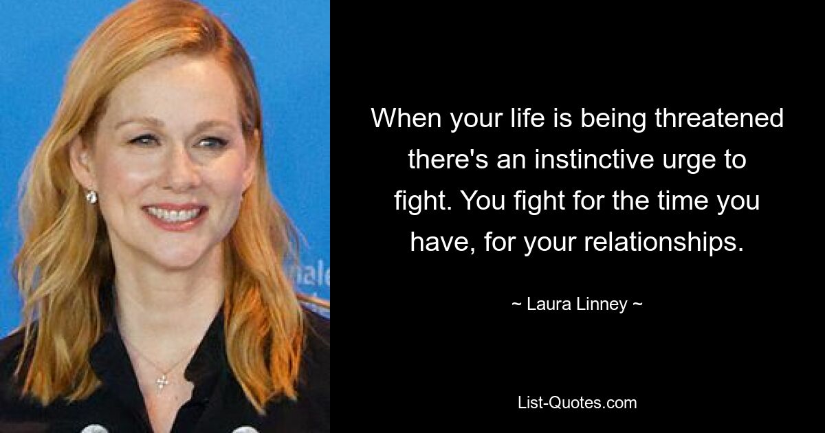 When your life is being threatened there's an instinctive urge to fight. You fight for the time you have, for your relationships. — © Laura Linney