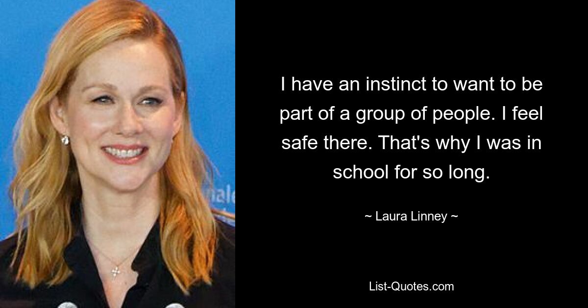 I have an instinct to want to be part of a group of people. I feel safe there. That's why I was in school for so long. — © Laura Linney