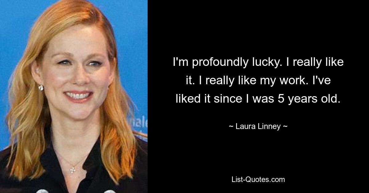 I'm profoundly lucky. I really like it. I really like my work. I've liked it since I was 5 years old. — © Laura Linney