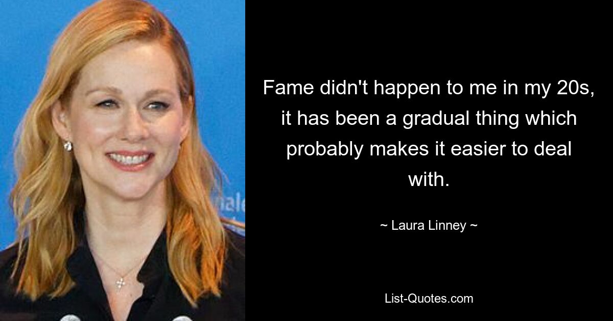 Fame didn't happen to me in my 20s, it has been a gradual thing which probably makes it easier to deal with. — © Laura Linney