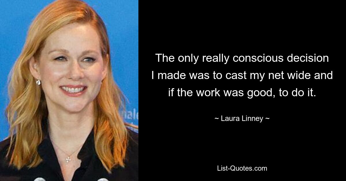 The only really conscious decision I made was to cast my net wide and if the work was good, to do it. — © Laura Linney