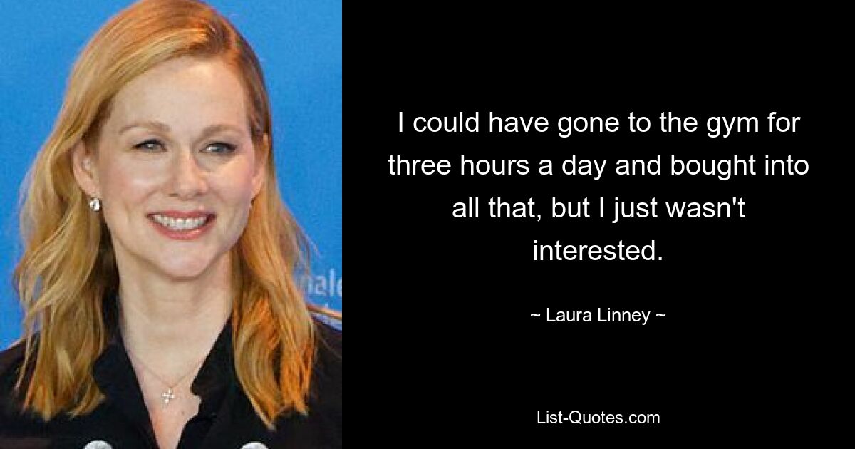 I could have gone to the gym for three hours a day and bought into all that, but I just wasn't interested. — © Laura Linney