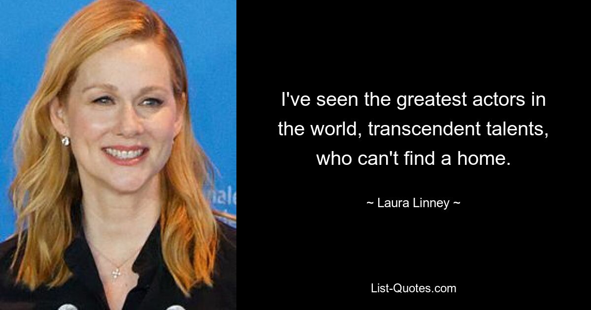 I've seen the greatest actors in the world, transcendent talents, who can't find a home. — © Laura Linney