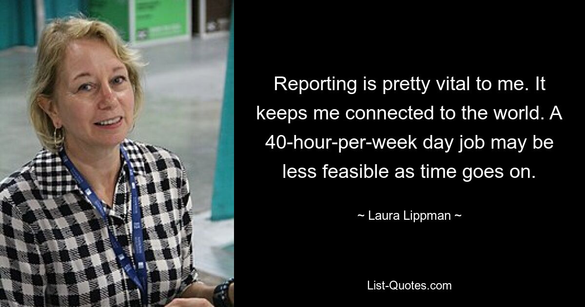 Reporting is pretty vital to me. It keeps me connected to the world. A 40-hour-per-week day job may be less feasible as time goes on. — © Laura Lippman