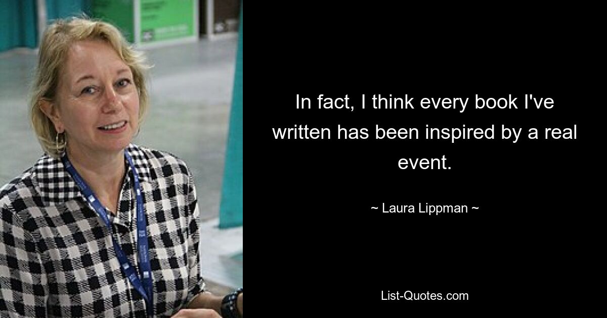 In fact, I think every book I've written has been inspired by a real event. — © Laura Lippman