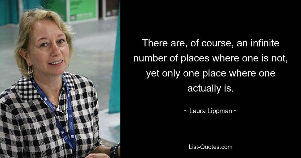 There are, of course, an infinite number of places where one is not, yet only one place where one actually is. — © Laura Lippman