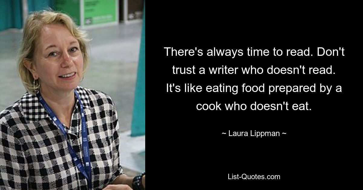 There's always time to read. Don't trust a writer who doesn't read. It's like eating food prepared by a cook who doesn't eat. — © Laura Lippman