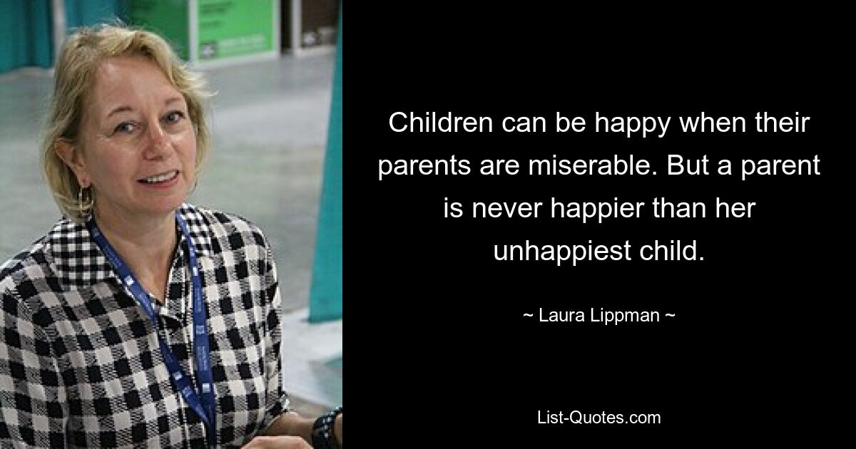 Children can be happy when their parents are miserable. But a parent is never happier than her unhappiest child. — © Laura Lippman