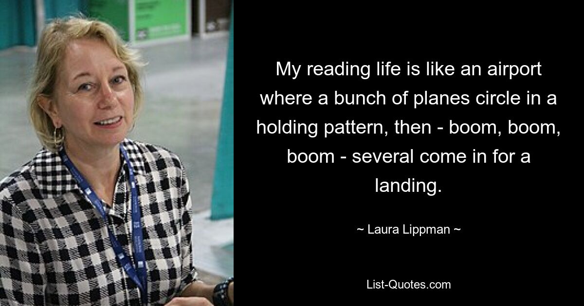 My reading life is like an airport where a bunch of planes circle in a holding pattern, then - boom, boom, boom - several come in for a landing. — © Laura Lippman